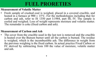 Measurement of Volatile Matter
• Fresh sample of crushed coal is weighed, placed in a covered crucible, and
heated in a furnace at 900 ± 15°C. For the methodologies including that for
carbon and ash, refer to IS 1350 part I:1984, part III, IV. The sample is
cooled and weighed. Loss of weight represents moisture and volatile matter.
The remainder is coke (fixed carbon and ash).
Measurement of Carbon and Ash
• The cover from the crucible used in the last test is removed and the crucible
is heated over the Bunsen burner until all the carbon is burned. The residue
is weighed, which is the incombustible ash. The difference in weight from
the previous weighing is the fixed carbon. In actual practice Fixed Carbon or
FC derived by subtracting from 100 the value of moisture, volatile matter
and ash.
•
FUEL PRORETIES
 