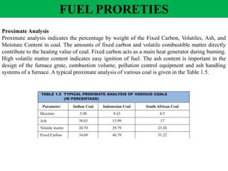 Proximate Analysis
Proximate analysis indicates the percentage by weight of the Fixed Carbon, Volatiles, Ash, and
Moisture Content in coal. The amounts of fixed carbon and volatile combustible matter directly
contribute to the heating value of coal. Fixed carbon acts as a main heat generator during burning.
High volatile matter content indicates easy ignition of fuel. The ash content is important in the
design of the furnace grate, combustion volume, pollution control equipment and ash handling
systems of a furnace. A typical proximate analysis of various coal is given in the Table 1.5.
FUEL PRORETIES
 