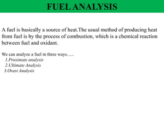 A fuel is basically a source of heat.The usual method of producing heat
from fuel is by the process of combustion, which is a chemical reaction
between fuel and oxidant.
We can analyze a fuel in three ways…..
1.Proximate analysis
2.Ultimate Analysis
3.Orast Analysis
FUELANALYSIS
 