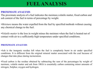 PROXIMATE ANALYSIS
The proximate analysis of a fuel indicates the moisture,volatile matter, fixed carbon and
ash content of the fuel in terms of percentage by weight.
•Moisture means the water expelled from the fuel by specified methods without causing
any chemical change to the fuel.
•Volatile matter is the loss in weight minus the moisture when the fuel is heated out of
contact with air to a sufficiently high temperature under specified conditions.
PROXIMATE ANALYSIS
•Ash is the inorganic residue left when the fuel is completely burnt in air under specified
conditions. It is different from the original mineral matter associated with the coal because of
changes that take place during incineration.
•Fixed carbon is the residue obtained by subtracting the sum of the percentages by weight of
moisture, volatile matter and ash from 100.It is essentially carbon containing minor amounts of
nitrogen, Sulphur, oxygen and hydrogen.
FUELANALYSIS
 