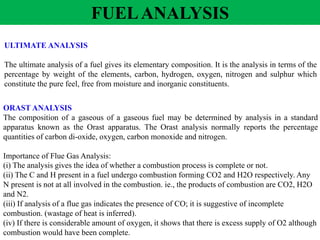 ULTIMATE ANALYSIS
The ultimate analysis of a fuel gives its elementary composition. It is the analysis in terms of the
percentage by weight of the elements, carbon, hydrogen, oxygen, nitrogen and sulphur which
constitute the pure feel, free from moisture and inorganic constituents.
ORAST ANALYSIS
The composition of a gaseous of a gaseous fuel may be determined by analysis in a standard
apparatus known as the Orast apparatus. The Orast analysis normally reports the percentage
quantities of carbon di-oxide, oxygen, carbon monoxide and nitrogen.
Importance of Flue Gas Analysis:
(i) The analysis gives the idea of whether a combustion process is complete or not.
(ii) The C and H present in a fuel undergo combustion forming CO2 and H2O respectively. Any
N present is not at all involved in the combustion. ie., the products of combustion are CO2, H2O
and N2.
(iii) If analysis of a flue gas indicates the presence of CO; it is suggestive of incomplete
combustion. (wastage of heat is inferred).
(iv) If there is considerable amount of oxygen, it shows that there is excess supply of O2 although
combustion would have been complete.
FUELANALYSIS
 