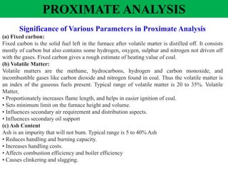 PROXIMATE ANALYSIS
Significance of Various Parameters in Proximate Analysis
(a) Fixed carbon:
Fixed carbon is the solid fuel left in the furnace after volatile matter is distilled off. It consists
mostly of carbon but also contains some hydrogen, oxygen, sulphur and nitrogen not driven off
with the gases. Fixed carbon gives a rough estimate of heating value of coal.
(b) Volatile Matter:
Volatile matters are the methane, hydrocarbons, hydrogen and carbon monoxide, and
incombustible gases like carbon dioxide and nitrogen found in coal. Thus the volatile matter is
an index of the gaseous fuels present. Typical range of volatile matter is 20 to 35%. Volatile
Matter,
• Proportionately increases flame length, and helps in easier ignition of coal.
• Sets minimum limit on the furnace height and volume.
• Influences secondary air requirement and distribution aspects.
• Influences secondary oil support
(c) Ash Content
Ash is an impurity that will not burn. Typical range is 5 to 40% Ash
• Reduces handling and burning capacity.
• Increases handling costs.
• Affects combustion efficiency and boiler efficiency
• Causes clinkering and slagging.
 