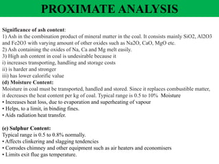 Significance of ash content:
1) Ash in the combination product of mineral matter in the coal. It consists mainly SiO2, Al2O3
and Fe2O3 with varying amount of other oxides such as Na2O, CaO, MgO etc.
2) Ash containing the oxides of Na, Ca and Mg melt easily.
3) High ash content in coal is undesirable because it
i) increases transporting, handling and storage costs
ii) is harder and stronger
iii) has lower calorific value
(d) Moisture Content:
Moisture in coal must be transported, handled and stored. Since it replaces combustible matter,
it decreases the heat content per kg of coal. Typical range is 0.5 to 10% Moisture
• Increases heat loss, due to evaporation and superheating of vapour
• Helps, to a limit, in binding fines.
• Aids radiation heat transfer.
(e) Sulphur Content:
Typical range is 0.5 to 0.8% normally.
• Affects clinkering and slagging tendencies
• Corrodes chimney and other equipment such as air heaters and economisers
• Limits exit flue gas temperature.
PROXIMATE ANALYSIS
 