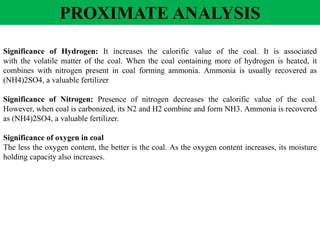 Significance of Hydrogen: It increases the calorific value of the coal. It is associated
with the volatile matter of the coal. When the coal containing more of hydrogen is heated, it
combines with nitrogen present in coal forming ammonia. Ammonia is usually recovered as
(NH4)2SO4, a valuable fertilizer
Significance of Nitrogen: Presence of nitrogen decreases the calorific value of the coal.
However, when coal is carbonized, its N2 and H2 combine and form NH3. Ammonia is recovered
as (NH4)2SO4, a valuable fertilizer.
Significance of oxygen in coal
The less the oxygen content, the better is the coal. As the oxygen content increases, its moisture
holding capacity also increases.
PROXIMATE ANALYSIS
 
