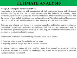 Storage, Handling and Preparation of Coal
Uncertainty in the availability and transportation of fuel necessitates storage and subsequent
handling. Stocking of coal has its own disadvantages like build-up of inventory, space
constraints, deterioration in quality and potential fire hazards. Other minor losses associated with
the storage of coal include oxidation, wind and carpet loss. A 1% oxidation of coal has the same
effect as 1% ash in coal, wind losses may account for nearly 0.5 – 1.0% of the total loss.
The main goal of good coal storage is to minimise carpet loss and the loss due to spontaneous
combustion. Formation of a soft carpet, comprising of coal, dust, and soil causes carpet loss. On
the other hand, gradual temperature builds up in a coal heap, on account of oxidation may lead to
spontaneous combustion of coal in storage.
The measures that would help in reducing the carpet losses are as follows:
1. Preparing a hard ground for coal to be stacked upon.
2. Preparing standard storage bays out of concrete and brick.
In process Industry, modes of coal handling range from manual to conveyor systems.
It would be advisable to minimise the handling of coal so that further generation of fines and
segregation effects are reduced.
ULTIMATE ANALYSIS
 