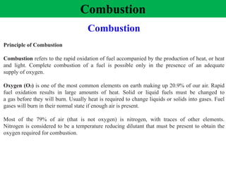 Combustion
Principle of Combustion
Combustion refers to the rapid oxidation of fuel accompanied by the production of heat, or heat
and light. Complete combustion of a fuel is possible only in the presence of an adequate
supply of oxygen.
Oxygen (O2) is one of the most common elements on earth making up 20.9% of our air. Rapid
fuel oxidation results in large amounts of heat. Solid or liquid fuels must be changed to
a gas before they will burn. Usually heat is required to change liquids or solids into gases. Fuel
gases will burn in their normal state if enough air is present.
Most of the 79% of air (that is not oxygen) is nitrogen, with traces of other elements.
Nitrogen is considered to be a temperature reducing dilutant that must be present to obtain the
oxygen required for combustion.
Combustion
 
