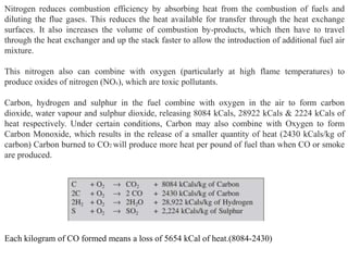 Nitrogen reduces combustion efficiency by absorbing heat from the combustion of fuels and
diluting the flue gases. This reduces the heat available for transfer through the heat exchange
surfaces. It also increases the volume of combustion by-products, which then have to travel
through the heat exchanger and up the stack faster to allow the introduction of additional fuel air
mixture.
This nitrogen also can combine with oxygen (particularly at high flame temperatures) to
produce oxides of nitrogen (NOx), which are toxic pollutants.
Carbon, hydrogen and sulphur in the fuel combine with oxygen in the air to form carbon
dioxide, water vapour and sulphur dioxide, releasing 8084 kCals, 28922 kCals & 2224 kCals of
heat respectively. Under certain conditions, Carbon may also combine with Oxygen to form
Carbon Monoxide, which results in the release of a smaller quantity of heat (2430 kCals/kg of
carbon) Carbon burned to CO2 will produce more heat per pound of fuel than when CO or smoke
are produced.
Each kilogram of CO formed means a loss of 5654 kCal of heat.(8084-2430)
 