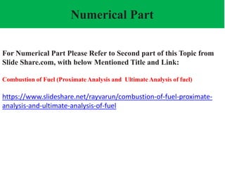 Numerical Part
For Numerical Part Please Refer to Second part of this Topic from
Slide Share.com, with below Mentioned Title and Link:
Combustion of Fuel (Proximate Analysis and Ultimate Analysis of fuel)
https://www.slideshare.net/rayvarun/combustion-of-fuel-proximate-
analysis-and-ultimate-analysis-of-fuel
 