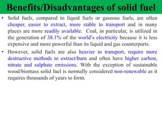 Benefits/Disadvantages of solid fuel
• Solid fuels, compared to liquid fuels or gaseous fuels, are often
cheaper, easier to extract, more stable to transport and in many
places are more readily available. Coal, in particular, is utilized in
the generation of 38.1% of the world’s electricity because it is less
expensive and more powerful than its liquid and gas counterparts.
• However, solid fuels are also heavier to transport, require more
destructive methods to extract/burn and often have higher carbon,
nitrate and sulphate emissions. With the exception of sustainable
wood/biomass solid fuel is normally considered non-renewable as it
requires thousands of years to form.
 