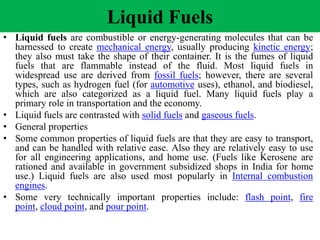 Liquid Fuels
• Liquid fuels are combustible or energy-generating molecules that can be
harnessed to create mechanical energy, usually producing kinetic energy;
they also must take the shape of their container. It is the fumes of liquid
fuels that are flammable instead of the fluid. Most liquid fuels in
widespread use are derived from fossil fuels; however, there are several
types, such as hydrogen fuel (for automotive uses), ethanol, and biodiesel,
which are also categorized as a liquid fuel. Many liquid fuels play a
primary role in transportation and the economy.
• Liquid fuels are contrasted with solid fuels and gaseous fuels.
• General properties
• Some common properties of liquid fuels are that they are easy to transport,
and can be handled with relative ease. Also they are relatively easy to use
for all engineering applications, and home use. (Fuels like Kerosene are
rationed and available in government subsidized shops in India for home
use.) Liquid fuels are also used most popularly in Internal combustion
engines.
• Some very technically important properties include: flash point, fire
point, cloud point, and pour point.
 