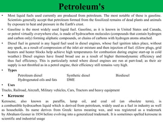 Petroleum's
• Most liquid fuels used currently are produced from petroleum. The most notable of these is gasoline.
Scientists generally accept that petroleum formed from the fossilized remains of dead plants and animals
by exposure to heat and pressure in the Earth's crust.
• Gasoline is the most widely used liquid fuel. Gasoline, as it is known in United States and Canada,
or petrol virtually everywhere else, is made of hydrocarbon molecules (compounds that contain hydrogen
and carbon only) forming aliphatic compounds, or chains of carbons with hydrogen atoms attached.
• Diesel fuel in general is any liquid fuel used in diesel engines, whose fuel ignition takes place, without
any spark, as a result of compression of the inlet air mixture and then injection of fuel. (Glow plugs, grid
heaters and heater blocks help achieve high temperatures for combustion during engine start-up in cold
weather.) Diesel engines have found broad use as a result of higher thermodynamic efficiency and
thus fuel efficiency. This is particularly noted where diesel engines are run at part-load; as their air
supply is not throttled as in a petrol engine, their efficiency still remains very high.
• Types
Petroleum diesel Synthetic diesel Biodiesel
Hydrogenated oils and fats DME
• Uses
Trucks, Railroad, Aircraft, Military vehicles, Cars, Tractors and heavy equipment
• Kerosene
Kerosene, also known as paraffin, lamp oil, and coal oil (an obsolete term), is
a combustible hydrocarbon liquid which is derived from petroleum, widely used as a fuel in industry as well
as households. Its name derives from Greek: keros meaning wax, and was registered as a trademark
by Abraham Gesner in 1854 before evolving into a generalized trademark. It is sometimes spelled kerosene in
scientific and industrial usage
 