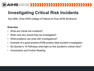 Investigating Critical Risk Incidents
Kym Bills, Chair AIHS College of Fellows & Chair AIHS SA Branch
Overview
• What are critical risk incidents?
• When and why should they be investigated?
• What problems can arise with investigations?
• Example of a good practice ATSB aviation fatal accident investigation
• Do Quinlan’s 10 Pathways shed light on this accident’s critical risks?
• Conclusions and Further Reading
 
