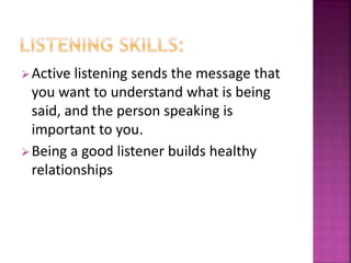 Active listening sends the message that
you want to understand what is being
said, and the person speaking is
important to you.
Being a good listener builds healthy
relationships
 