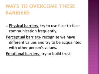 Physical barriers- try to use face-to-face
communication frequently.
Perceptual barriers- recognize we have
different values and try to be acquainted
with other person’s values.
Emotional barriers- try to build trust
 
