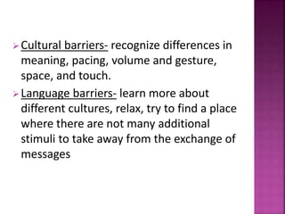 Cultural barriers- recognize differences in
meaning, pacing, volume and gesture,
space, and touch.
Language barriers- learn more about
different cultures, relax, try to find a place
where there are not many additional
stimuli to take away from the exchange of
messages
 
