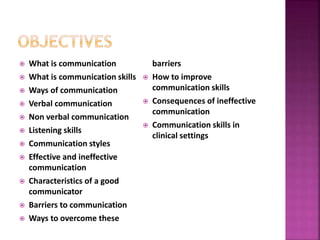  What is communication
 What is communication skills
 Ways of communication
 Verbal communication
 Non verbal communication
 Listening skills
 Communication styles
 Effective and ineffective
communication
 Characteristics of a good
communicator
 Barriers to communication
 Ways to overcome these
barriers
 How to improve
communication skills
 Consequences of ineffective
communication
 Communication skills in
clinical settings
 