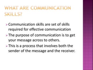 Communication skills are set of skills
required for effective communication
The purpose of communication is to get
your message across to others.
This is a process that involves both the
sender of the message and the receiver.
 