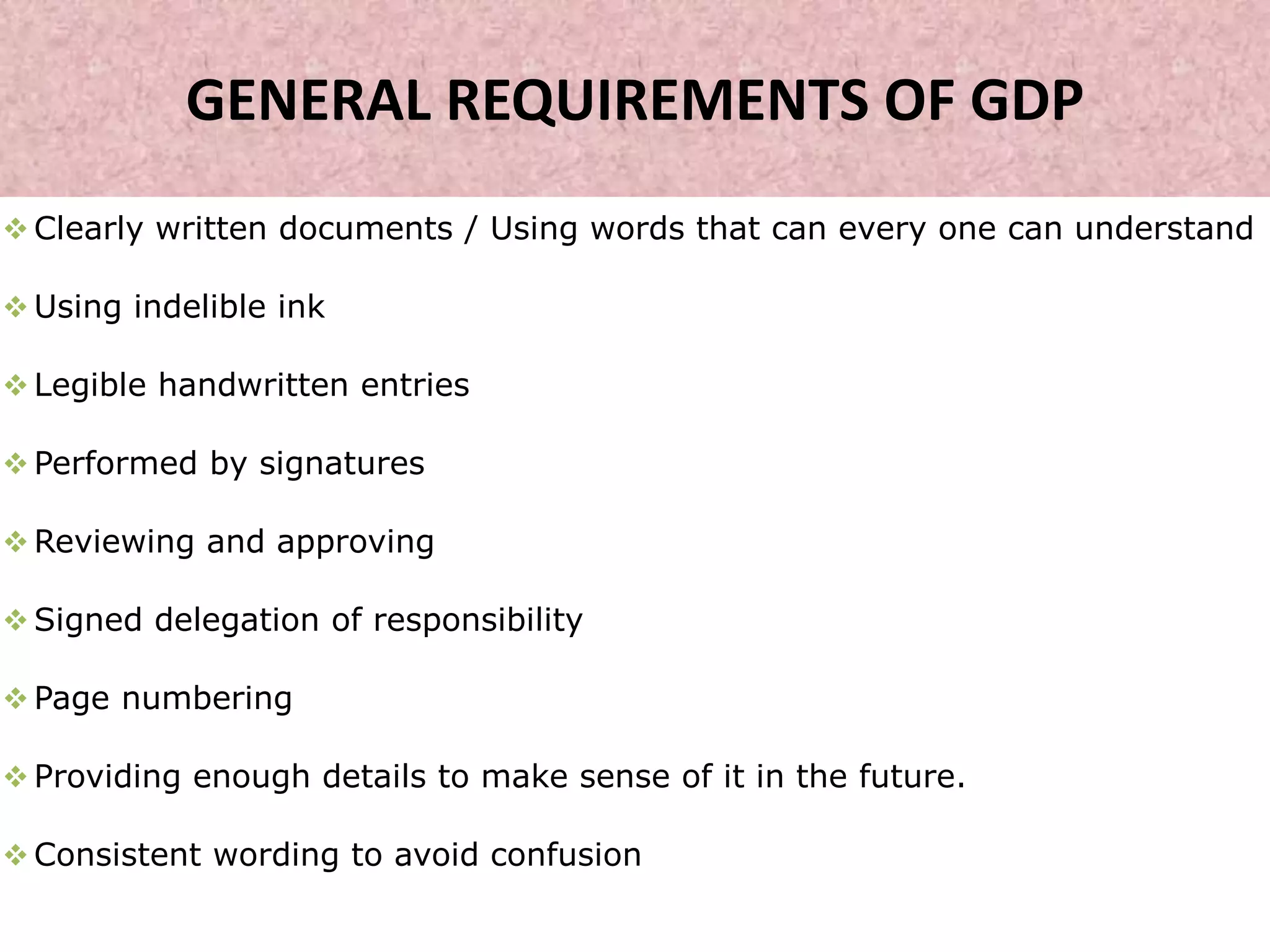 GENERAL REQUIREMENTS OF GDP
 Clearly written documents / Using words that can every one can understand
 Using indelible ink
 Legible handwritten entries
 Performed by signatures
 Reviewing and approving
 Signed delegation of responsibility
 Page numbering
 Providing enough details to make sense of it in the future.
 Consistent wording to avoid confusion
 
