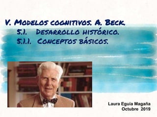 V. Modelos cognitivos. A. Beck.
5.1. Desarrollo histórico.
5.1.1. Conceptos básicos.
Laura Eguia Magaña
Octubre 2019
 