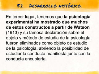 5.1. Desarrollo histórico.
En tercer lugar, tenemos que la psicología
experimental ha mostrado que muchos
de estos constructos a partir de Watson
(1913) y su famosa declaración sobre el
objeto y método de estudia de la psicología,
fueron eliminados como objeto de estudio
de la psicología, abriendo la posibilidad de
estudiar la conducta manifiesta junto con la
conducta encubierta.
 