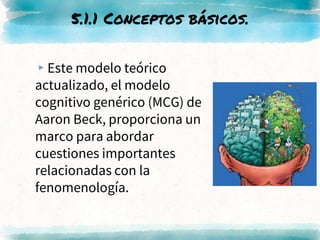 ▸Este modelo teórico
actualizado, el modelo
cognitivo genérico (MCG) de
Aaron Beck, proporciona un
marco para abordar
cuestiones importantes
relacionadas con la
fenomenología.
5.1.1 Conceptos básicos.
 