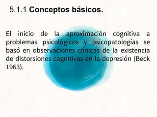 El inicio de la aproximación cognitiva a
problemas psicológicos y psicopatologías se
basó en observaciones clínicas de la existencia
de distorsiones cognitivas en la depresión (Beck
1963).
5.1.1 Conceptos básicos.
 