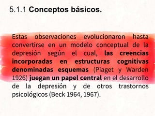 Estas observaciones evolucionaron hasta
convertirse en un modelo conceptual de la
depresión según el cual, las creencias
incorporadas en estructuras cognitivas
denominadas esquemas (Piaget y Warden
1926) juegan un papel central en el desarrollo
de la depresión y de otros trastornos
psicológicos (Beck 1964, 1967).
5.1.1 Conceptos básicos.
 
