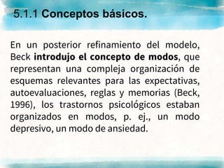 En un posterior refinamiento del modelo,
Beck introdujo el concepto de modos, que
representan una compleja organización de
esquemas relevantes para las expectativas,
autoevaluaciones, reglas y memorias (Beck,
1996), los trastornos psicológicos estaban
organizados en modos, p. ej., un modo
depresivo, un modo de ansiedad.
5.1.1 Conceptos básicos.
 