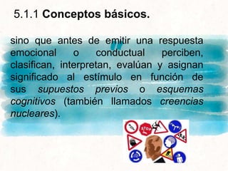 “
sino que antes de emitir una respuesta
emocional o conductual perciben,
clasifican, interpretan, evalúan y asignan
significado al estímulo en función de
sus supuestos previos o esquemas
cognitivos (también llamados creencias
nucleares).
5.1.1 Conceptos básicos.
 