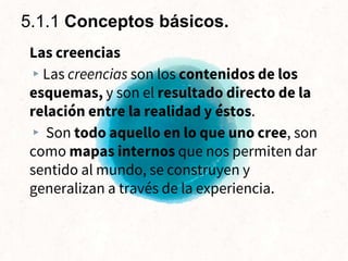 Las creencias
▸Las creencias son los contenidos de los
esquemas, y son el resultado directo de la
relación entre la realidad y éstos.
▸ Son todo aquello en lo que uno cree, son
como mapas internos que nos permiten dar
sentido al mundo, se construyen y
generalizan a través de la experiencia.
5.1.1 Conceptos básicos.
 