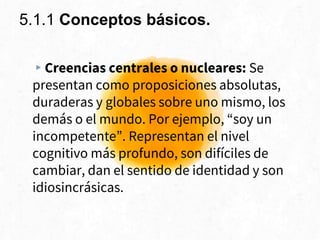 5.1.1 Conceptos básicos.
▸Creencias centrales o nucleares: Se
presentan como proposiciones absolutas,
duraderas y globales sobre uno mismo, los
demás o el mundo. Por ejemplo, “soy un
incompetente”. Representan el nivel
cognitivo más profundo, son difíciles de
cambiar, dan el sentido de identidad y son
idiosincrásicas.
 