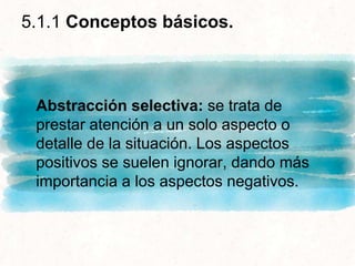 5.1.1 Conceptos básicos.
Abstracción selectiva: se trata de
prestar atención a un solo aspecto o
detalle de la situación. Los aspectos
positivos se suelen ignorar, dando más
importancia a los aspectos negativos.
 