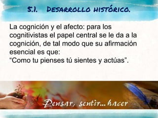 5.1. Desarrollo histórico.
La cognición y el afecto: para los
cognitivistas el papel central se le da a la
cognición, de tal modo que su afirmación
esencial es que:
“Como tu pienses tú sientes y actúas”.
 