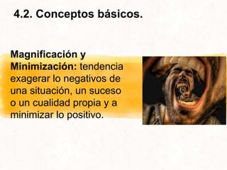 4.2. Conceptos básicos.
Magnificación y
Minimización: tendencia
exagerar lo negativos de
una situación, un suceso
o un cualidad propia y a
minimizar lo positivo.
 