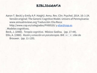 BIBLIOGRAFÍA
Aaron T. Beck1 y Emily A.P. Haigh2. Annu. Rev. Clin. Psychol. 2014. 10: 1-24.
Versión original: The Generic Cognitive Model. Univers of Pennsylvania:
www.annualreviews.org Traducción: Elia Roca:
http://www.cop.es/colegiados/PV00520/ y eliar@cop.es
. Modelos cognitivos.
Beck, J. (2000). Terapia cognitiva. México: Gedisa. (pp. 17-44).
Ellis, A. (1980). Razón y emoción en psicoterapia. Bilbao: Desclée de
Brouwer. (pp. 11-120).
 