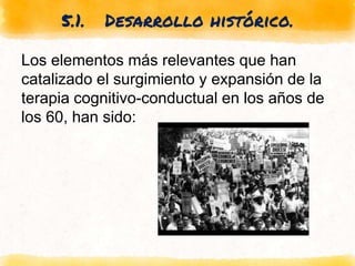 5.1. Desarrollo histórico.
Los elementos más relevantes que han
catalizado el surgimiento y expansión de la
terapia cognitivo-conductual en los años de
los 60, han sido:
 