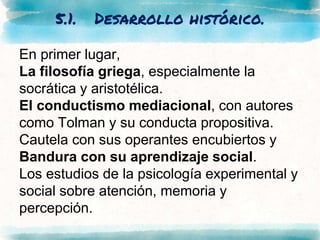 5.1. Desarrollo histórico.
En primer lugar,
La filosofía griega, especialmente la
socrática y aristotélica.
El conductismo mediacional, con autores
como Tolman y su conducta propositiva.
Cautela con sus operantes encubiertos y
Bandura con su aprendizaje social.
Los estudios de la psicología experimental y
social sobre atención, memoria y
percepción.
 