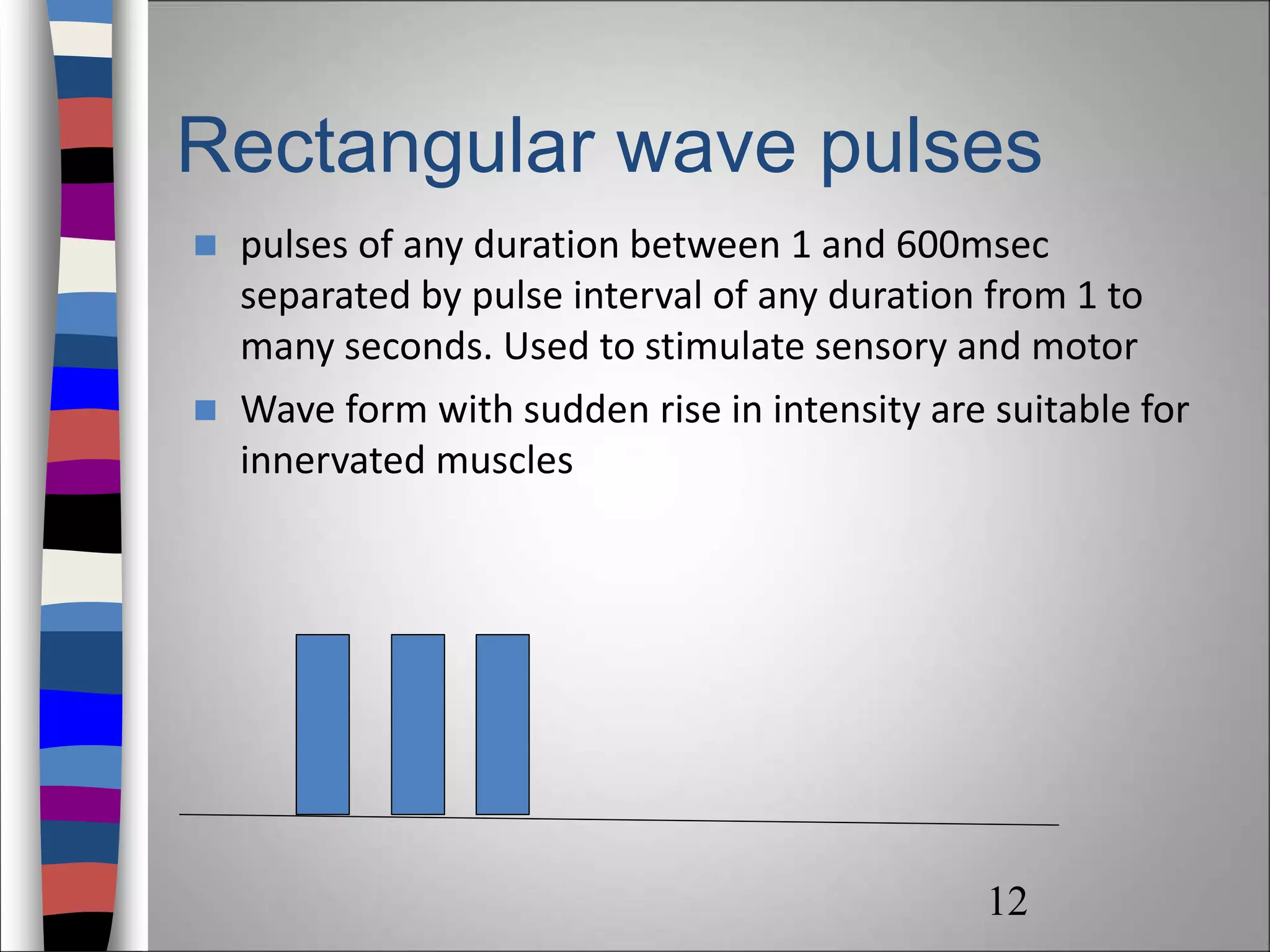 Rectangular wave pulses
 pulses of any duration between 1 and 600msec
separated by pulse interval of any duration from 1 to
many seconds. Used to stimulate sensory and motor
 Wave form with sudden rise in intensity are suitable for
innervated muscles
12
 