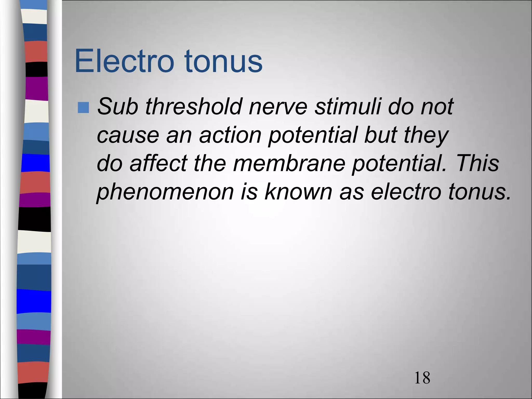 Electro tonus
 Sub threshold nerve stimuli do not
cause an action potential but they
do affect the membrane potential. This
phenomenon is known as electro tonus.
18
 