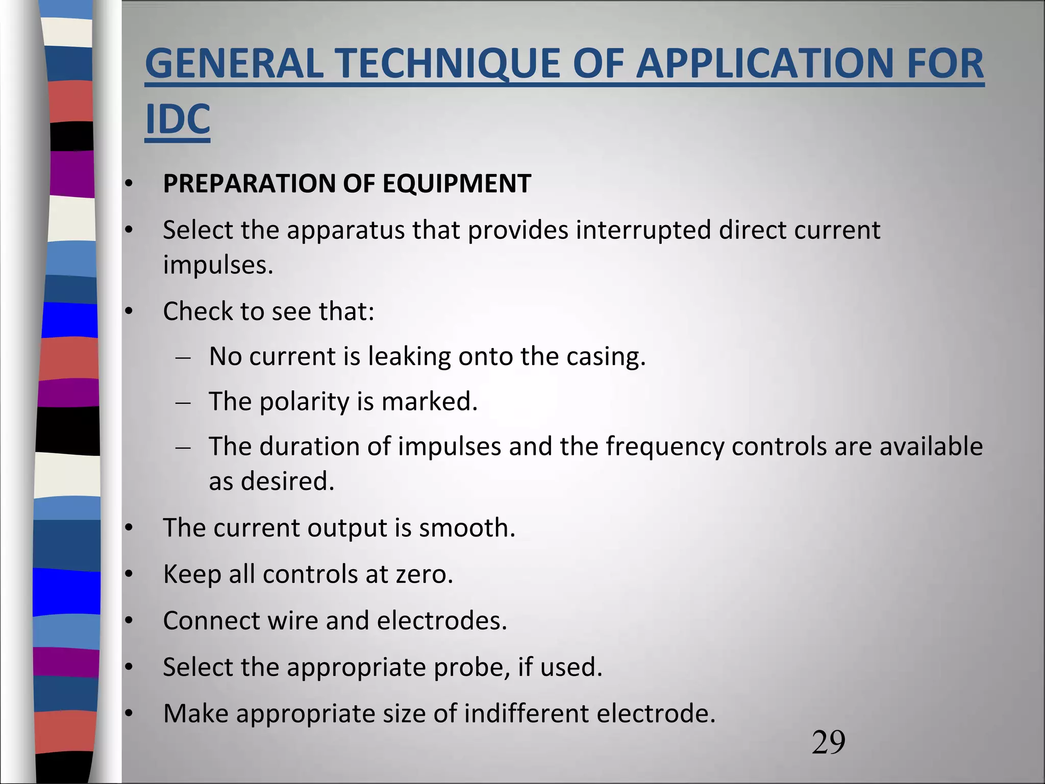GENERAL TECHNIQUE OF APPLICATION FOR
IDC
• PREPARATION OF EQUIPMENT
• Select the apparatus that provides interrupted direct current
impulses.
• Check to see that:
– No current is leaking onto the casing.
– The polarity is marked.
– The duration of impulses and the frequency controls are available
as desired.
• The current output is smooth.
• Keep all controls at zero.
• Connect wire and electrodes.
• Select the appropriate probe, if used.
• Make appropriate size of indifferent electrode.
29
 