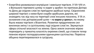 • Енергійно розвивалася внутрішня і зовнішня торгівля. У VII–VIII ст.
з Волзького торгового шляху «з варяг у араби» по притоках Дніпра
та Дону до східних слов`ян приїздили арабські купці. Свідченням
широкої торгівлі з ними були скарби арабських диргем, які
знаходять час від часу на території слов`янських поселень. У IX ст.
основним стає дніпровський шлях – «з варяг у греки», по якому
йшла жвава торгівля з Візантією. Розвиток продуктивних сил
викликав зміну і в суспільному ладі східних слов`ян. Звужується
сфера спільної власності на землю. Орна земля значною мірою
переходить у приватну власність окремих сімей, що ставали тепер
певною мірою господарськими одиницями суспільства. Первісна
община перетворювалася в сусідську.
 