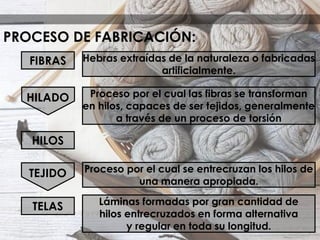 PROCESO DE FABRICACIÓN:
HILADO
Hebras extraídas de la naturaleza o fabricadas
artificialmente.
Proceso por el cual las fibras se transforman
en hilos, capaces de ser tejidos, generalmente
a través de un proceso de torsión
Proceso por el cual se entrecruzan los hilos de
una manera apropiada.
Láminas formadas por gran cantidad de
hilos entrecruzados en forma alternativa
y regular en toda su longitud.
TELAS
HILOS
FIBRAS
TEJIDO
 