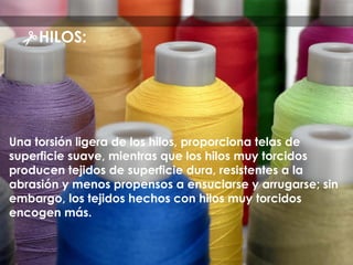 Una torsión ligera de los hilos, proporciona telas de
superficie suave, mientras que los hilos muy torcidos
producen tejidos de superficie dura, resistentes a la
abrasión y menos propensos a ensuciarse y arrugarse; sin
embargo, los tejidos hechos con hilos muy torcidos
encogen más.
HILOS:
 