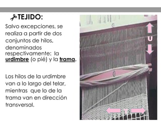 Salvo excepciones, se
realiza a partir de dos
conjuntos de hilos,
denominados
respectivamente: la
urdimbre (o pié) y la trama.
Los hilos de la urdimbre
van a lo largo del telar,
mientras que lo de la
trama van en dirección
transversal.
U
T
TEJIDO:
 