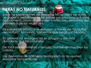 Salvo las provenientes de procesos físicos (fibra de vidrio,
de papel o metálicas), se las extrae por procesos químicos
de polímeros plásticos naturales o artificiales derivados del
petróleo o de los vegetales.
La sustancias plásticas se extruden a través de “boquillas
de hilatura” formando filamentos que luego son hilados.
En general no encogen, no se arrugan y son más
duraderas que las naturales.
De fácil mantenimiento y lavado; mantienen muy bien los
colores.
Las derivadas de polímeros termoplásticos no resisten
elevadas temperaturas
FIBRAS NO NATURALES
 