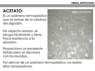 Es un polímero termoplástico
que se extrae de la celulosa
del algodón.
De aspecto sedoso, se
arruga fácilmente y tiene
Poca resistencia a la
abrasión.
Proporciona un excelente
teñido pero se decolora
con los lavados.
Por derivar de un polímero termoplástico, no resiste
altas temperaturas.
TEJIDO DE ACETATO
FIBRAS ARTIFICIALES
ACETATO:
 
