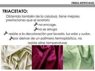 TRIACETATO:
Obtenido también de la celulosa, tiene mejores
prestaciones que el acetato
no encoge,
no se arruga
resiste a la decoloración por lavado, luz solar y sudor.
por derivar de un polímero termoplástico, no
resiste altas temperaturas
FIBRAS ARTIFICIALES
 