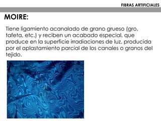 Tiene ligamiento acanalado de grano grueso (gro,
tafeta, etc.) y reciben un acabado especial, que
produce en la superficie irradiaciones de luz, producida
por el aplastamiento parcial de los canales o granos del
tejido.
MOIRE:
FIBRAS ARTIFICIALES
 