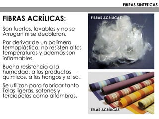 FIBRAS ACRÍLICAS:
Son fuertes, lavables y no se
Arrugan ni se decoloran.
Por derivar de un polímero
termoplástico, no resisten altas
temperaturas y además son
inflamables.
Buena resistencia a la
humedad, a los productos
químicos, a los hongos y al sol.
Se utilizan para fabricar tanto
Telas ligeras, satenes y
terciopelos como alfombras.
FIBRAS ACRÍLICAS
TELAS ACRÍLICAS
FIBRAS SINTETICAS
 