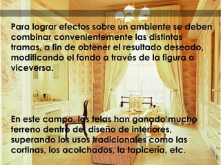 Para lograr efectos sobre un ambiente se deben
combinar convenientemente las distintas
tramas, a fin de obtener el resultado deseado,
modificando el fondo a través de la figura o
viceversa.
En este campo, las telas han ganado mucho
terreno dentro del diseño de interiores,
superando los usos tradicionales como las
cortinas, los acolchados, la tapicería, etc.
 